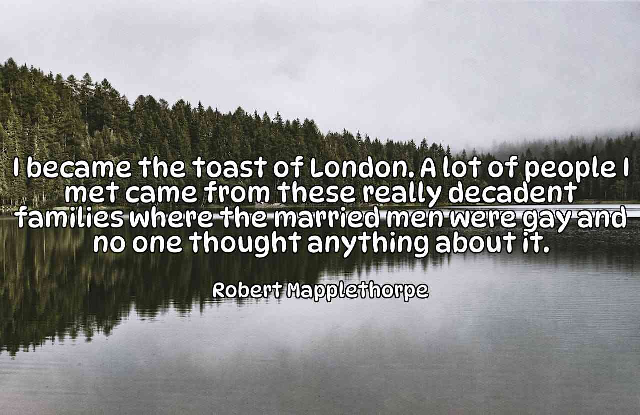 I became the toast of London. A lot of people I met came from these really decadent families where the married men were gay and no one thought anything about it. - Robert Mapplethorpe