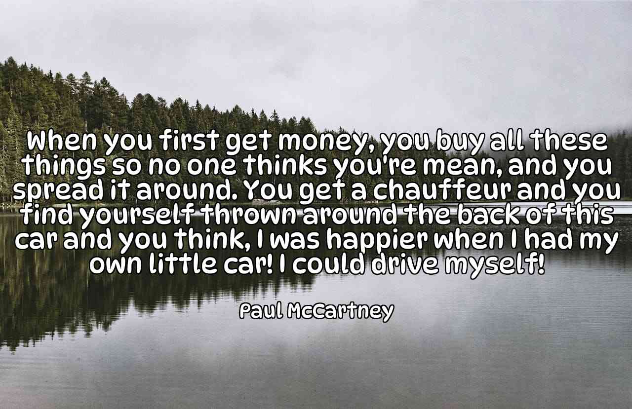 When you first get money, you buy all these things so no one thinks you're mean, and you spread it around. You get a chauffeur and you find yourself thrown around the back of this car and you think, I was happier when I had my own little car! I could drive myself! - Paul McCartney