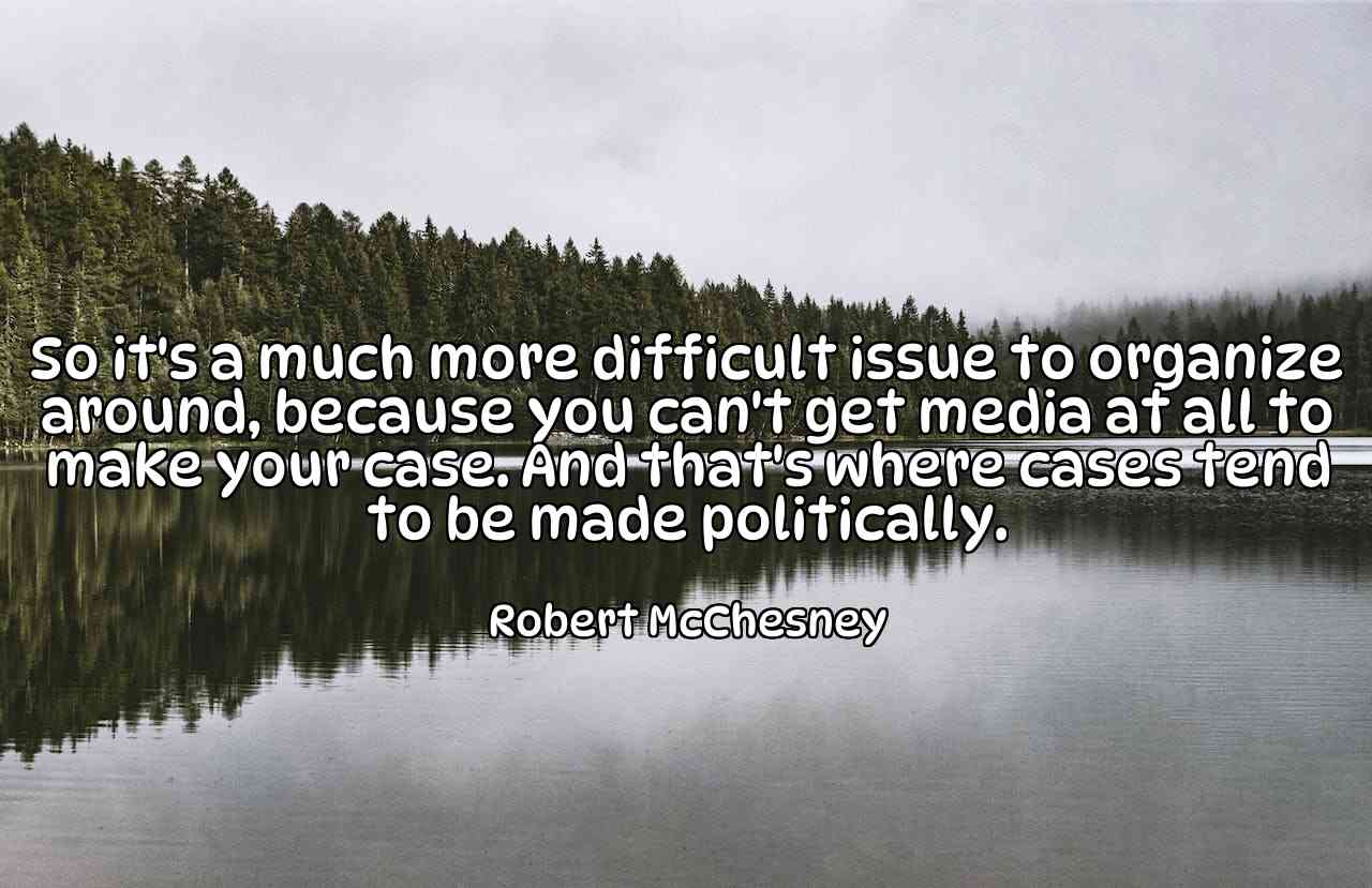 So it's a much more difficult issue to organize around, because you can't get media at all to make your case. And that's where cases tend to be made politically. - Robert McChesney