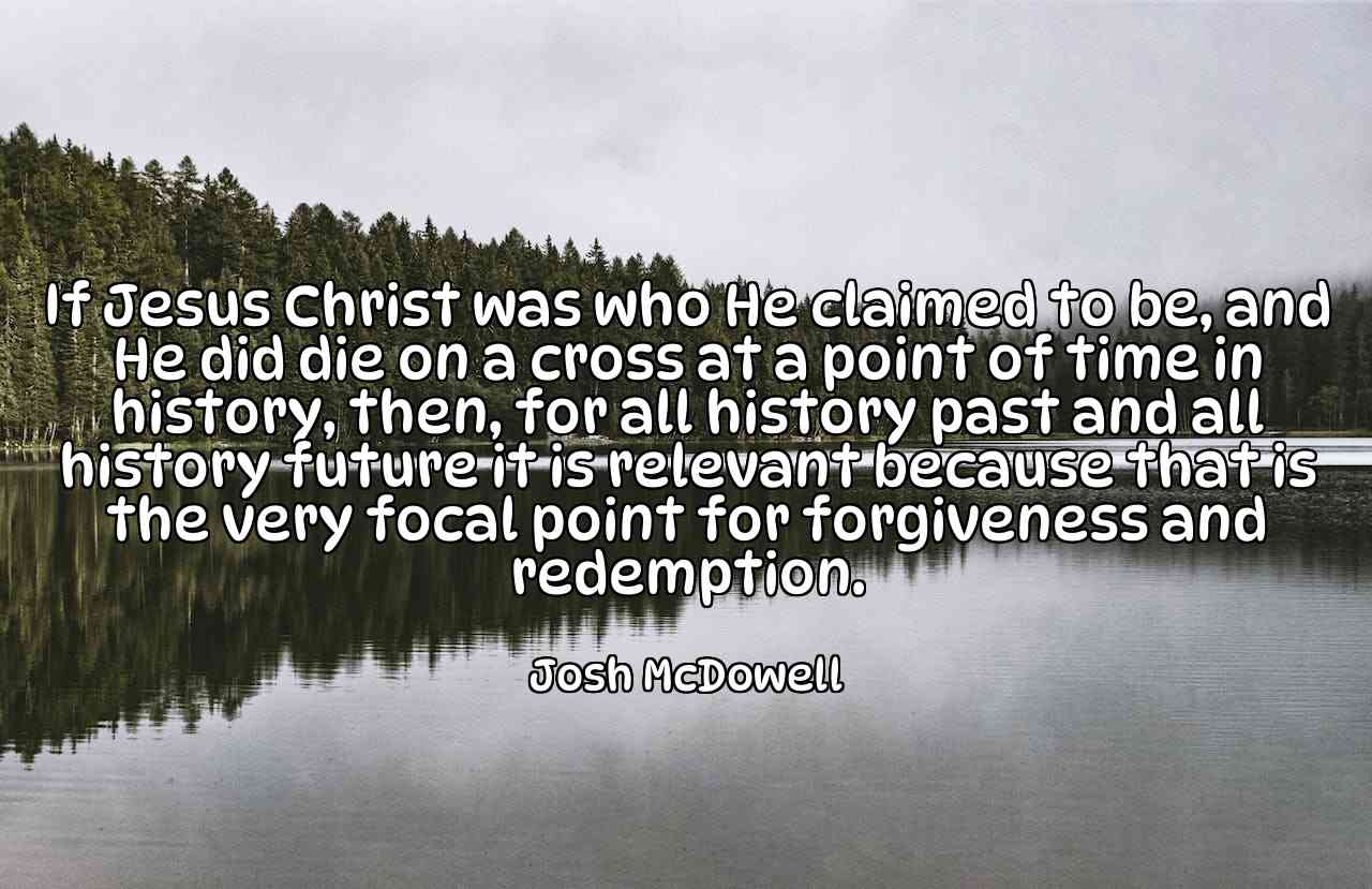 If Jesus Christ was who He claimed to be, and He did die on a cross at a point of time in history, then, for all history past and all history future it is relevant because that is the very focal point for forgiveness and redemption. - Josh McDowell