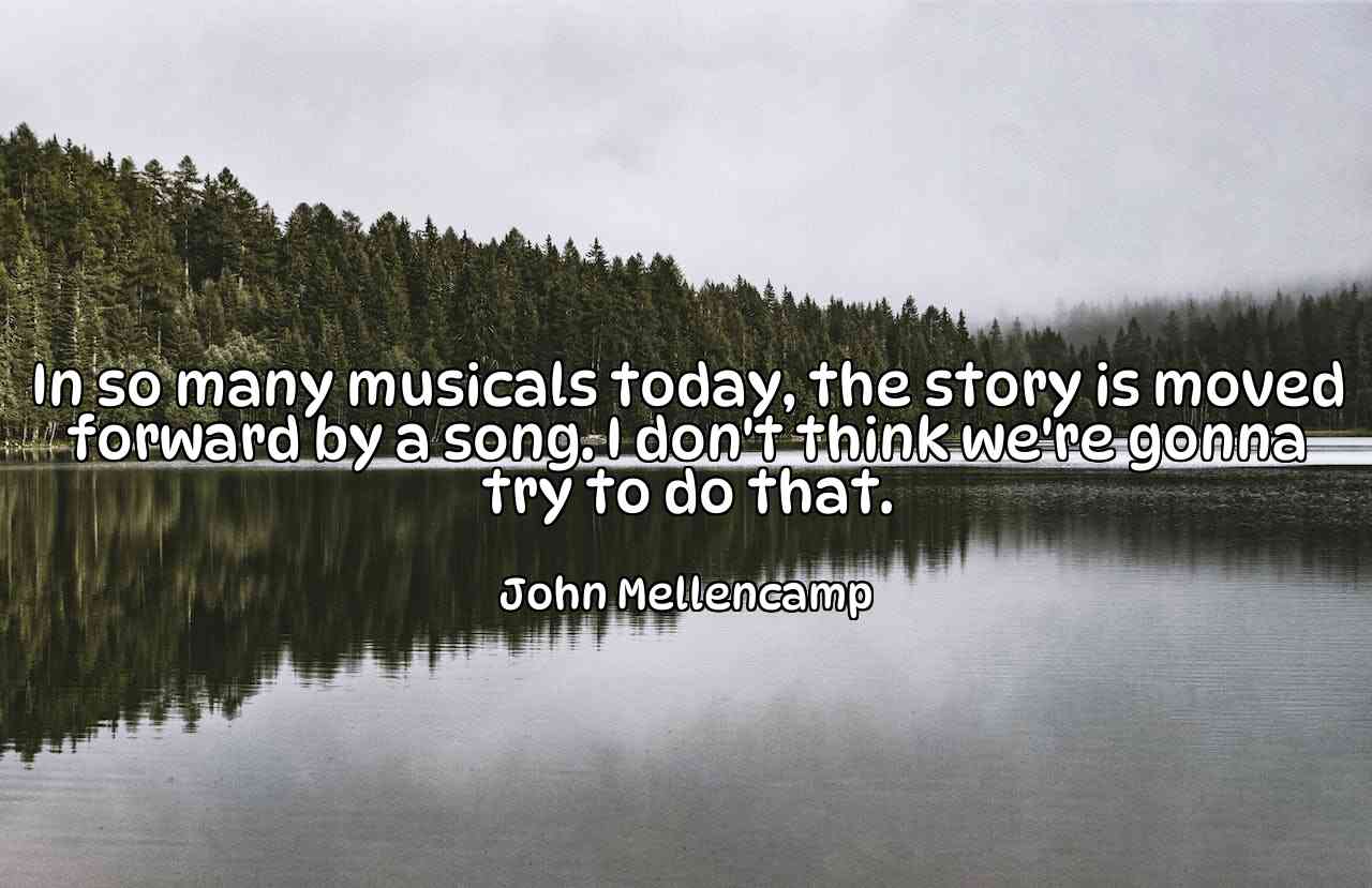 In so many musicals today, the story is moved forward by a song. I don't think we're gonna try to do that. - John Mellencamp