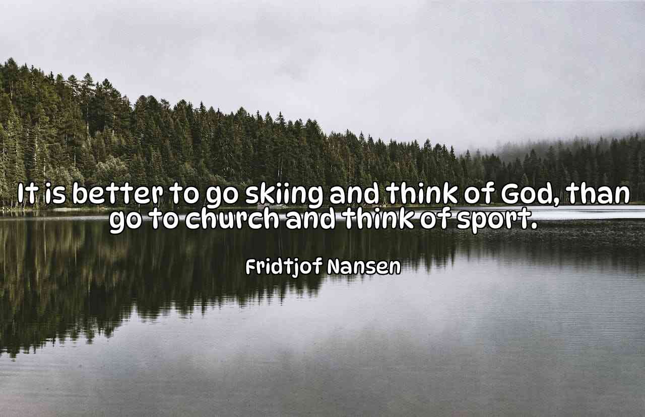 It is better to go skiing and think of God, than go to church and think of sport. - Fridtjof Nansen