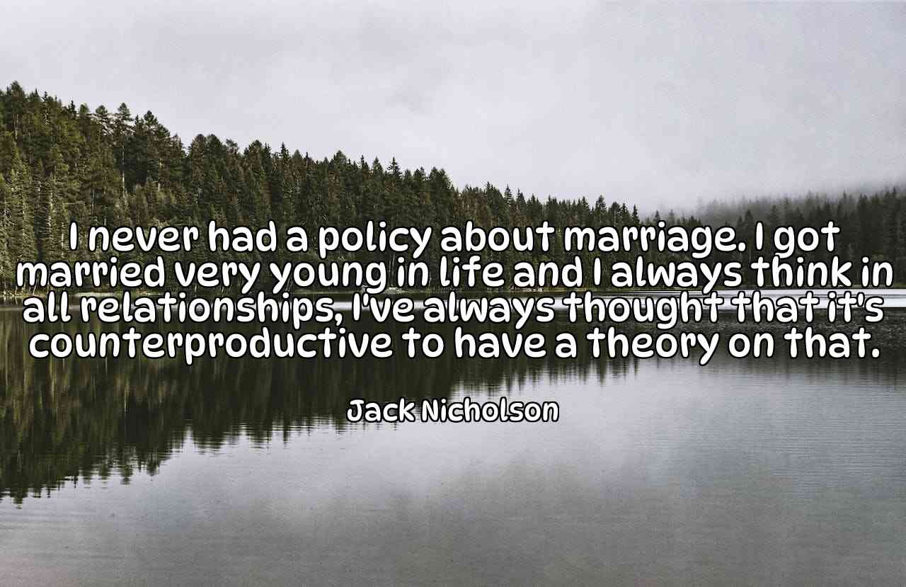 I never had a policy about marriage. I got married very young in life and I always think in all relationships, I've always thought that it's counterproductive to have a theory on that. - Jack Nicholson