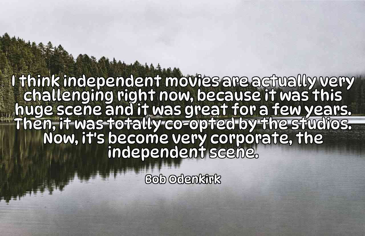 I think independent movies are actually very challenging right now, because it was this huge scene and it was great for a few years. Then, it was totally co-opted by the studios. Now, it's become very corporate, the independent scene. - Bob Odenkirk