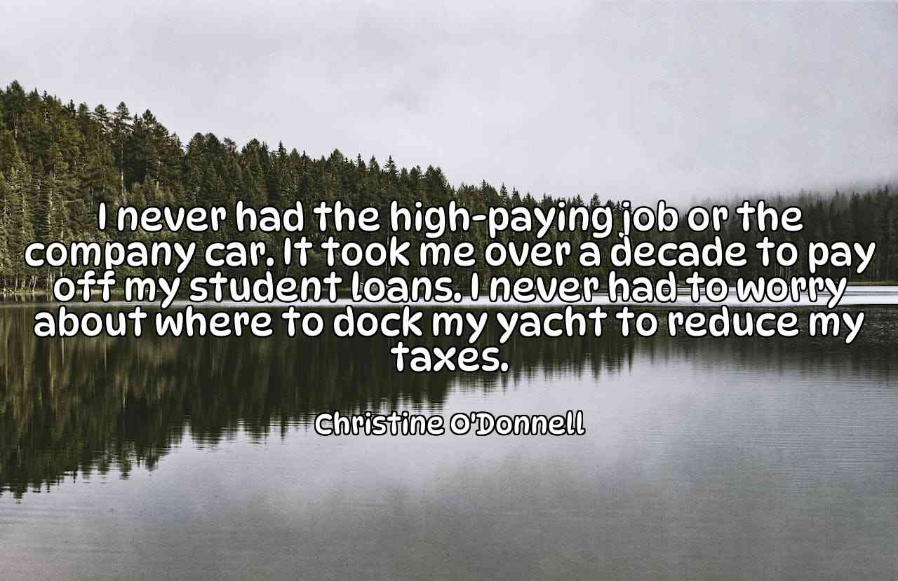 I never had the high-paying job or the company car. It took me over a decade to pay off my student loans. I never had to worry about where to dock my yacht to reduce my taxes. - Christine O'Donnell