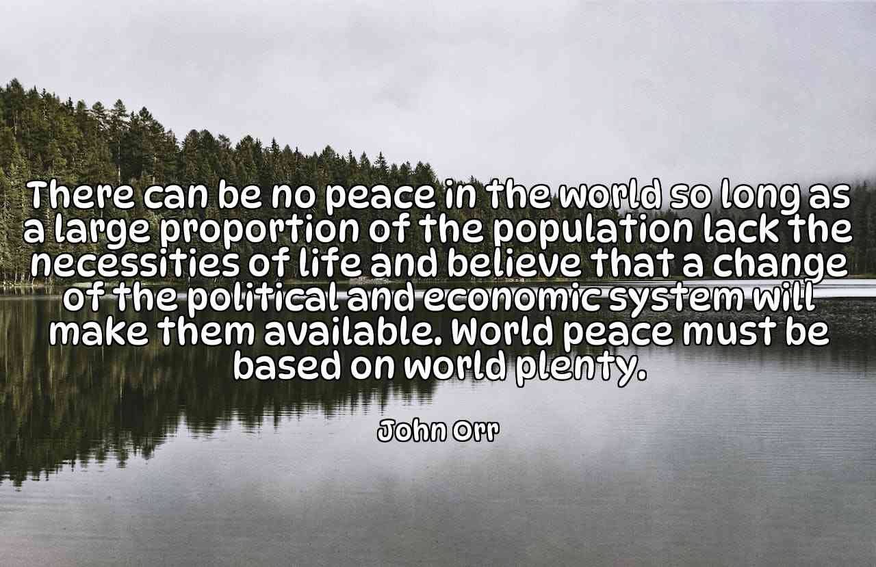 There can be no peace in the world so long as a large proportion of the population lack the necessities of life and believe that a change of the political and economic system will make them available. World peace must be based on world plenty. - John Orr