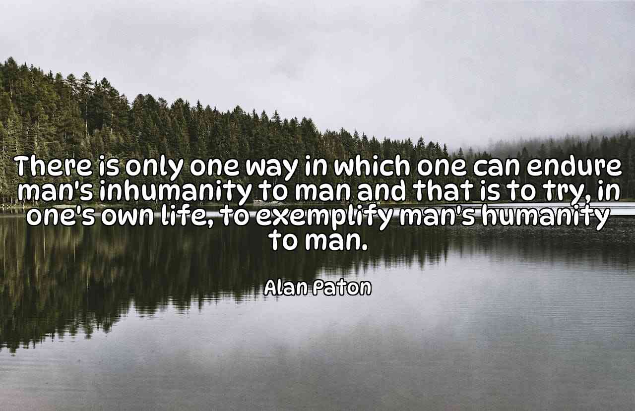 There is only one way in which one can endure man's inhumanity to man and that is to try, in one's own life, to exemplify man's humanity to man. - Alan Paton