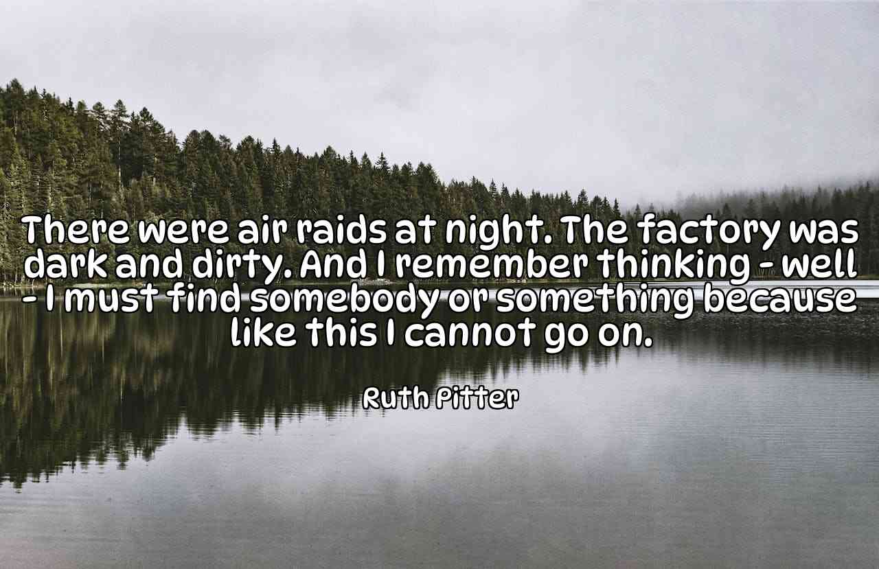 There were air raids at night. The factory was dark and dirty. And I remember thinking - well - I must find somebody or something because like this I cannot go on. - Ruth Pitter