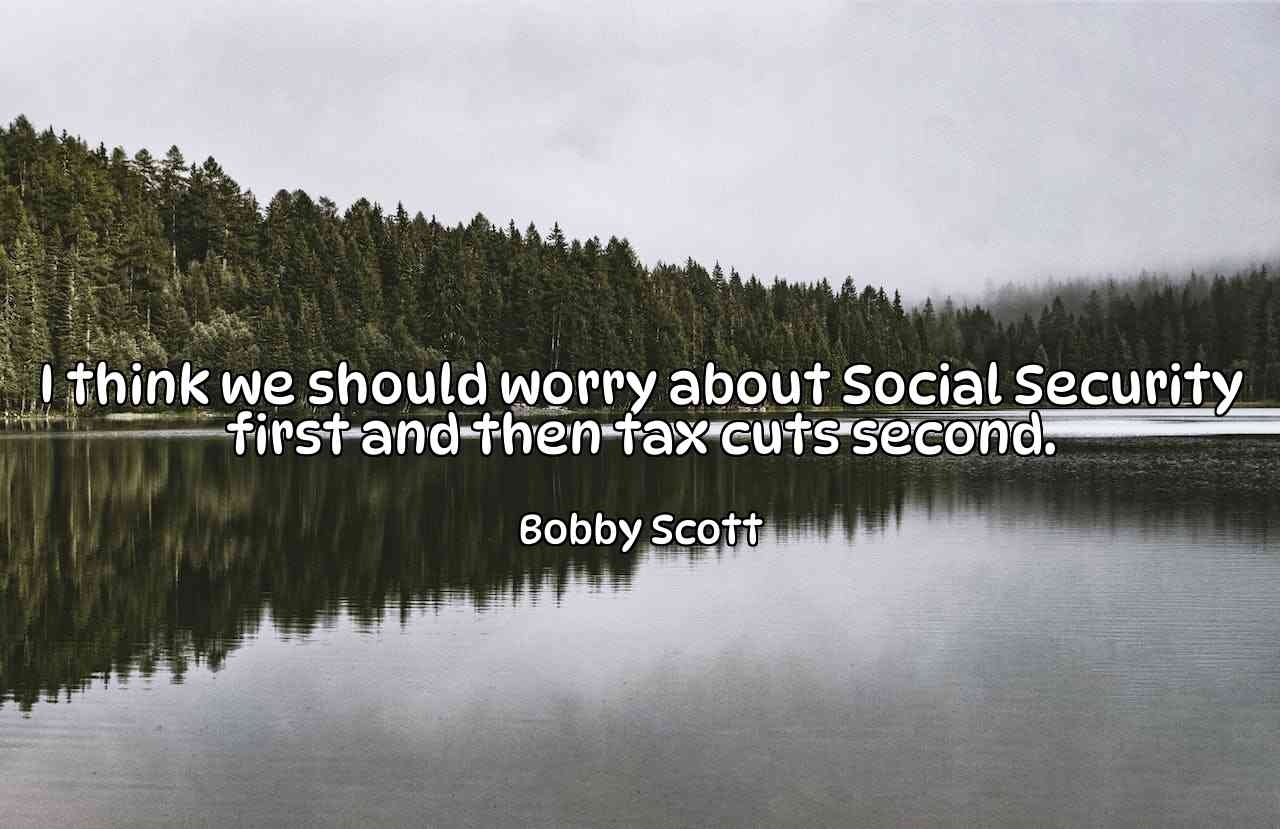 I think we should worry about Social Security first and then tax cuts second. - Bobby Scott