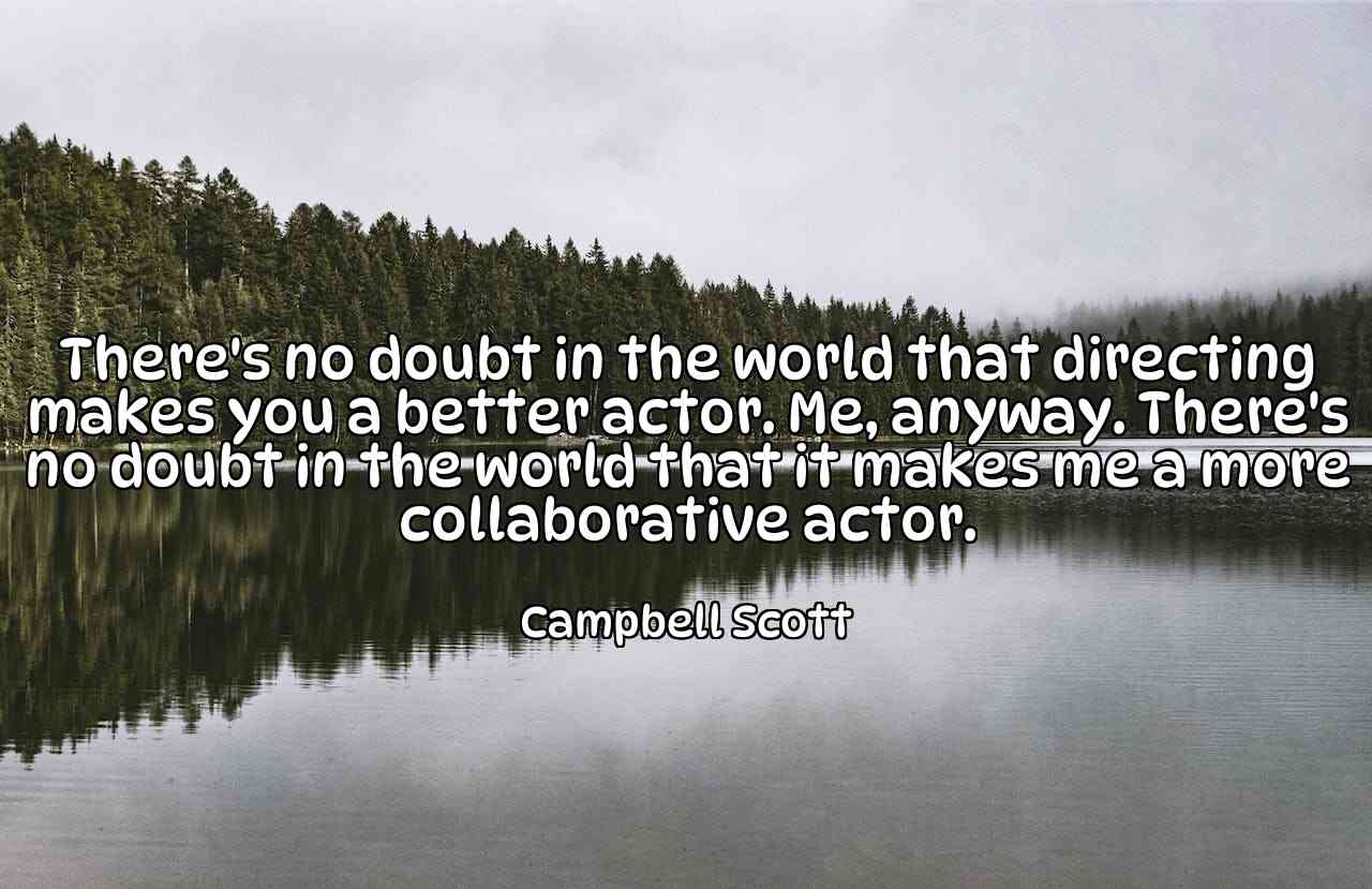 There's no doubt in the world that directing makes you a better actor. Me, anyway. There's no doubt in the world that it makes me a more collaborative actor. - Campbell Scott