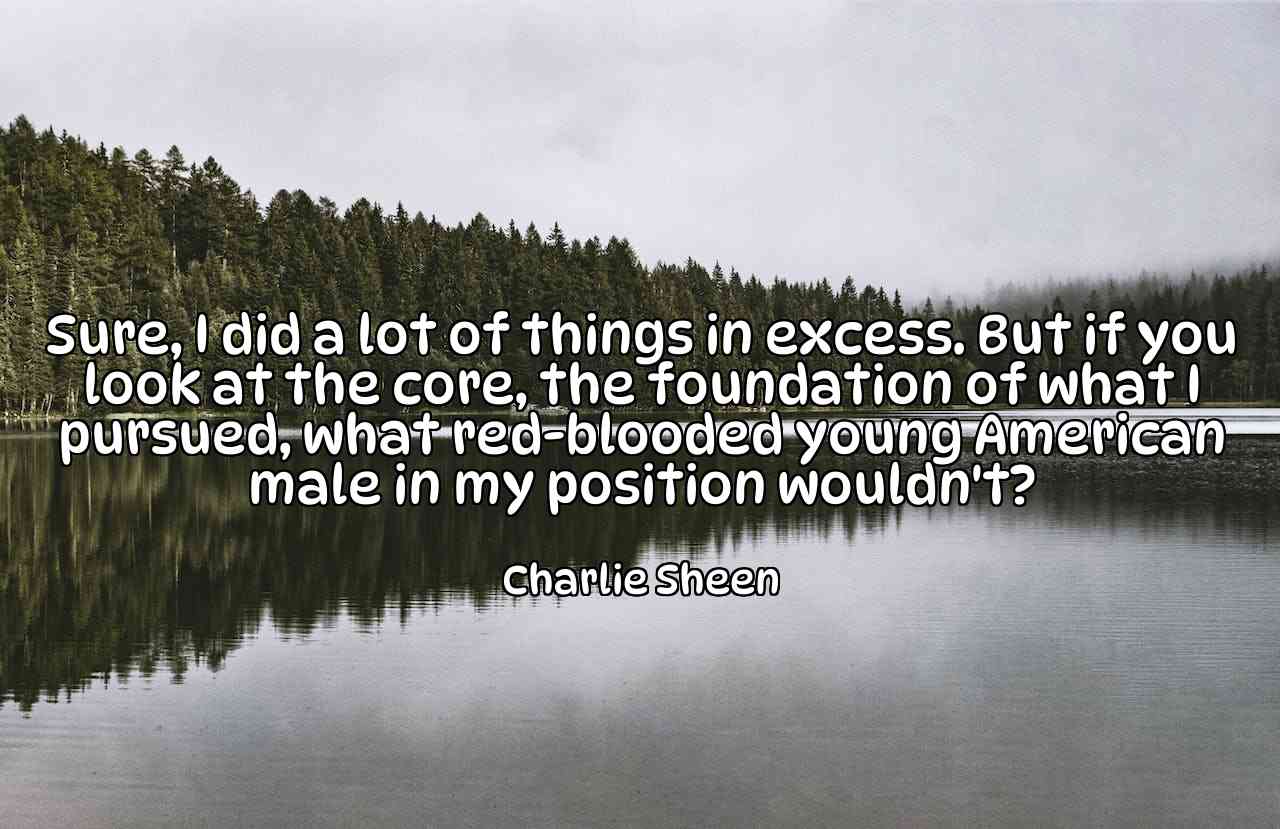 Sure, I did a lot of things in excess. But if you look at the core, the foundation of what I pursued, what red-blooded young American male in my position wouldn't? - Charlie Sheen