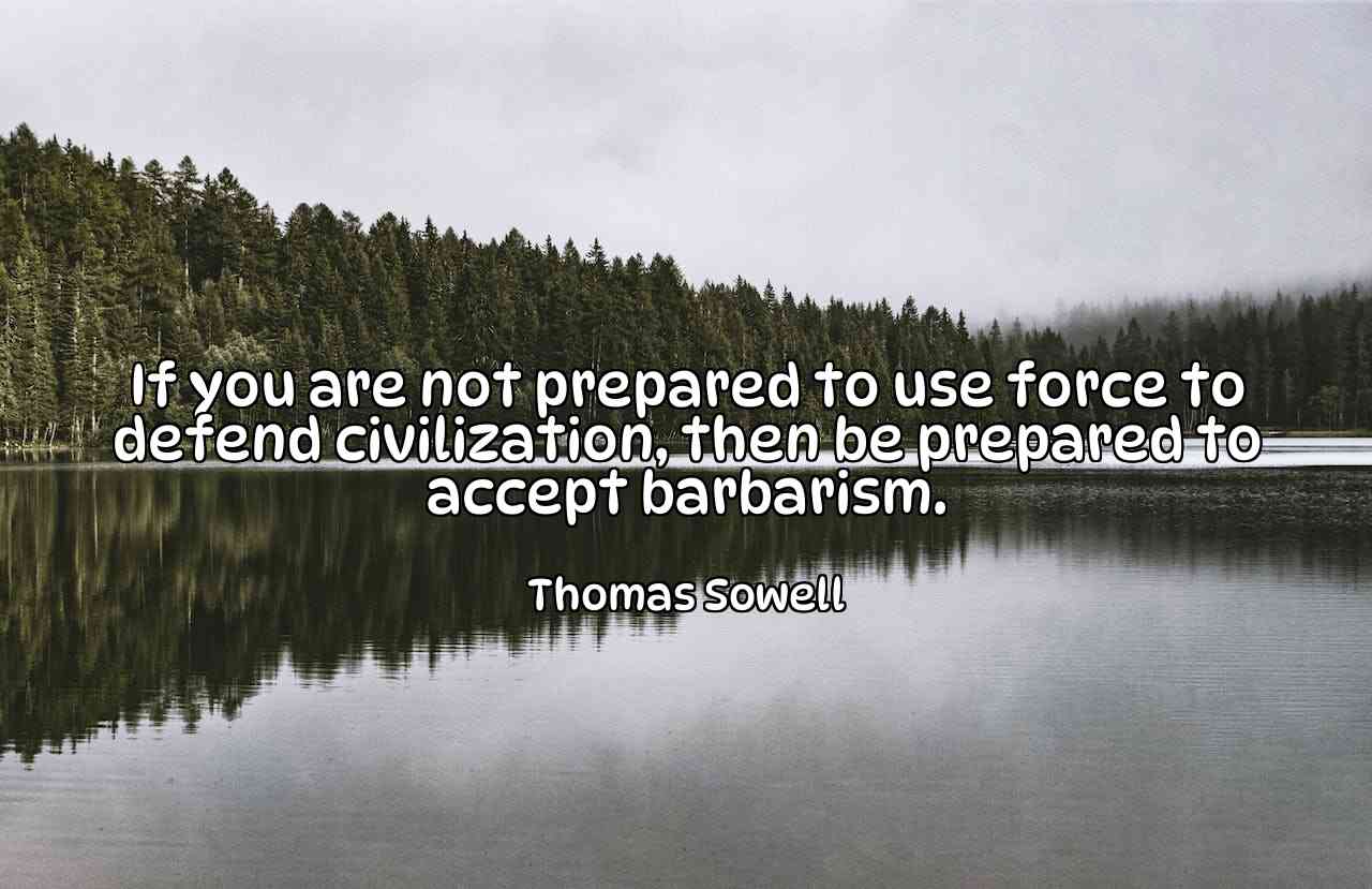 If you are not prepared to use force to defend civilization, then be prepared to accept barbarism. - Thomas Sowell