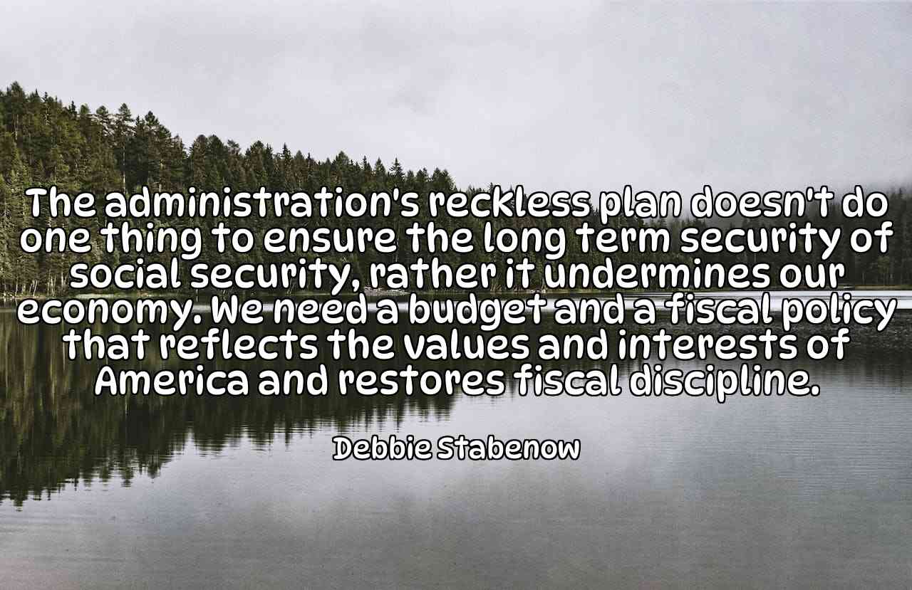 The administration's reckless plan doesn't do one thing to ensure the long term security of social security, rather it undermines our economy. We need a budget and a fiscal policy that reflects the values and interests of America and restores fiscal discipline. - Debbie Stabenow