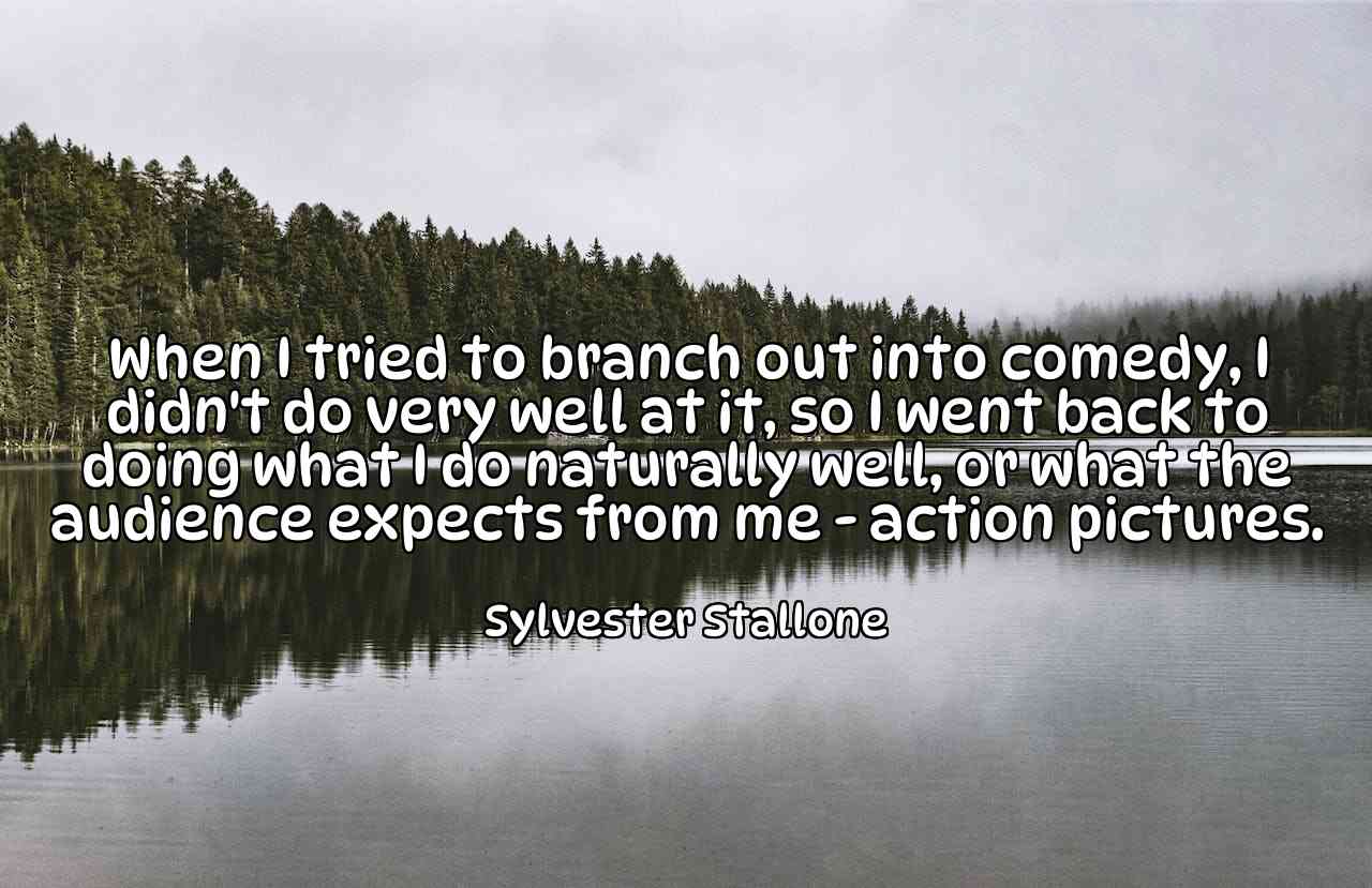 When I tried to branch out into comedy, I didn't do very well at it, so I went back to doing what I do naturally well, or what the audience expects from me - action pictures. - Sylvester Stallone