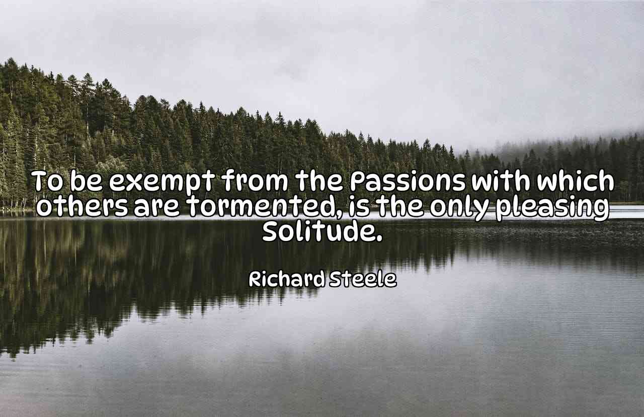 To be exempt from the Passions with which others are tormented, is the only pleasing Solitude. - Richard Steele