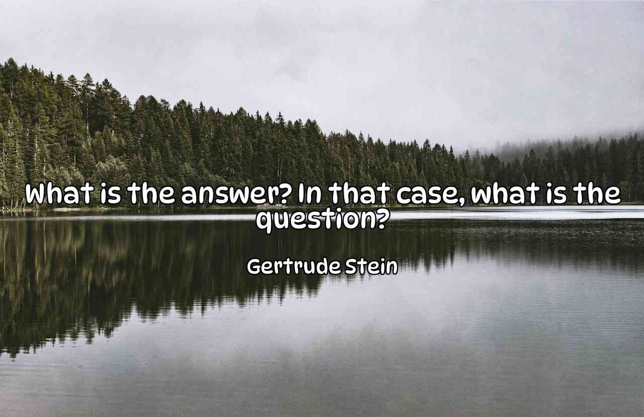 What is the answer? In that case, what is the question? - Gertrude Stein