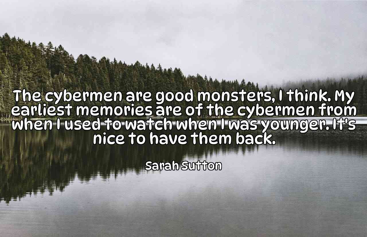 The cybermen are good monsters, I think. My earliest memories are of the cybermen from when I used to watch when I was younger. It's nice to have them back. - Sarah Sutton