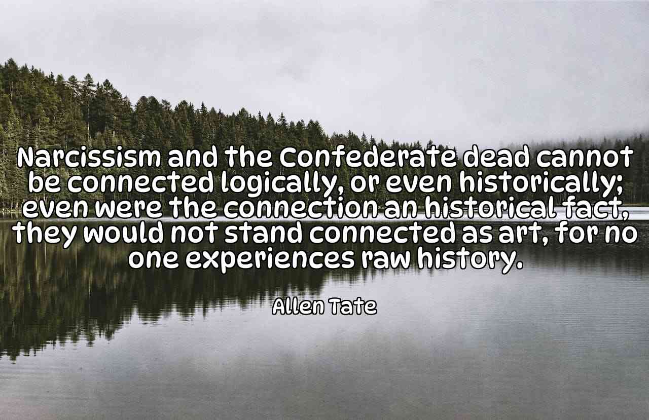 Narcissism and the Confederate dead cannot be connected logically, or even historically; even were the connection an historical fact, they would not stand connected as art, for no one experiences raw history. - Allen Tate