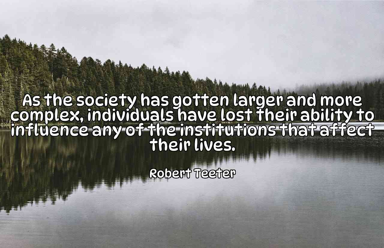 As the society has gotten larger and more complex, individuals have lost their ability to influence any of the institutions that affect their lives. - Robert Teeter