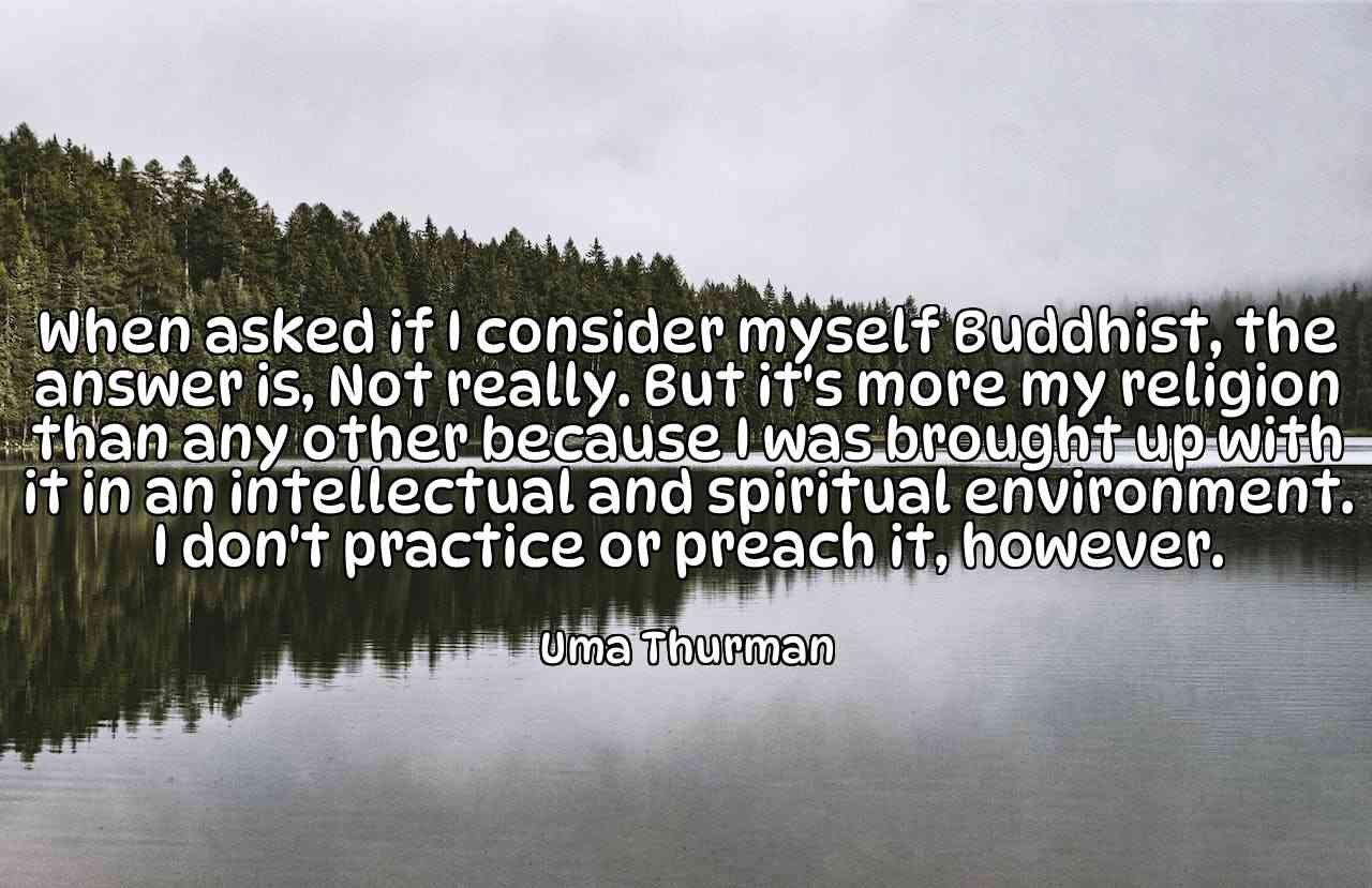 When asked if I consider myself Buddhist, the answer is, Not really. But it's more my religion than any other because I was brought up with it in an intellectual and spiritual environment. I don't practice or preach it, however. - Uma Thurman