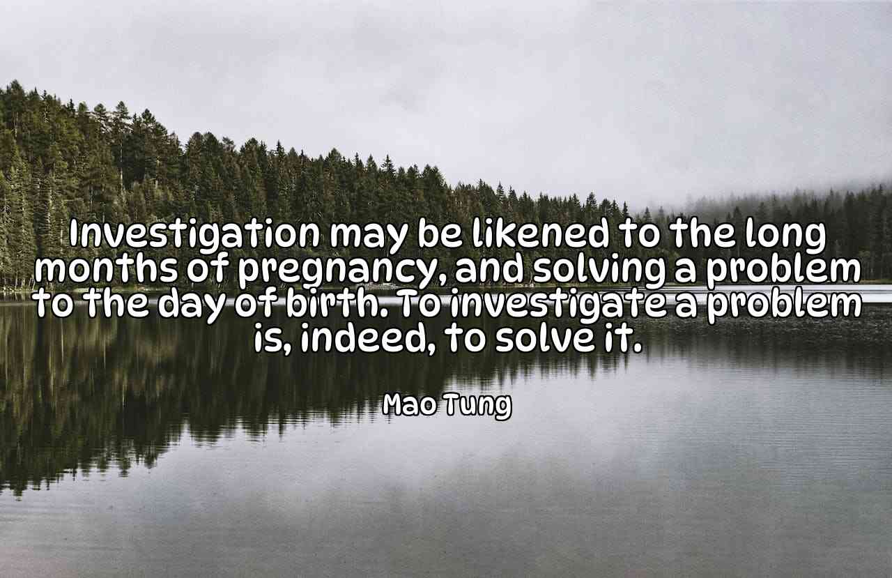 Investigation may be likened to the long months of pregnancy, and solving a problem to the day of birth. To investigate a problem is, indeed, to solve it. - Mao Tung