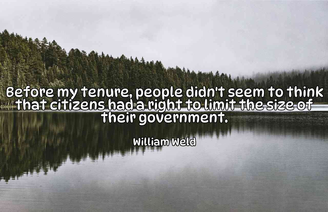 Before my tenure, people didn't seem to think that citizens had a right to limit the size of their government. - William Weld