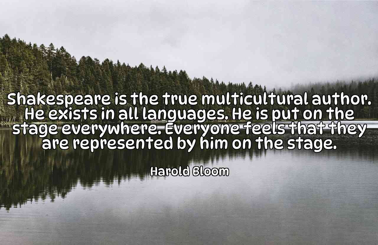 Shakespeare is the true multicultural author. He exists in all languages. He is put on the stage everywhere. Everyone feels that they are represented by him on the stage. - Harold Bloom