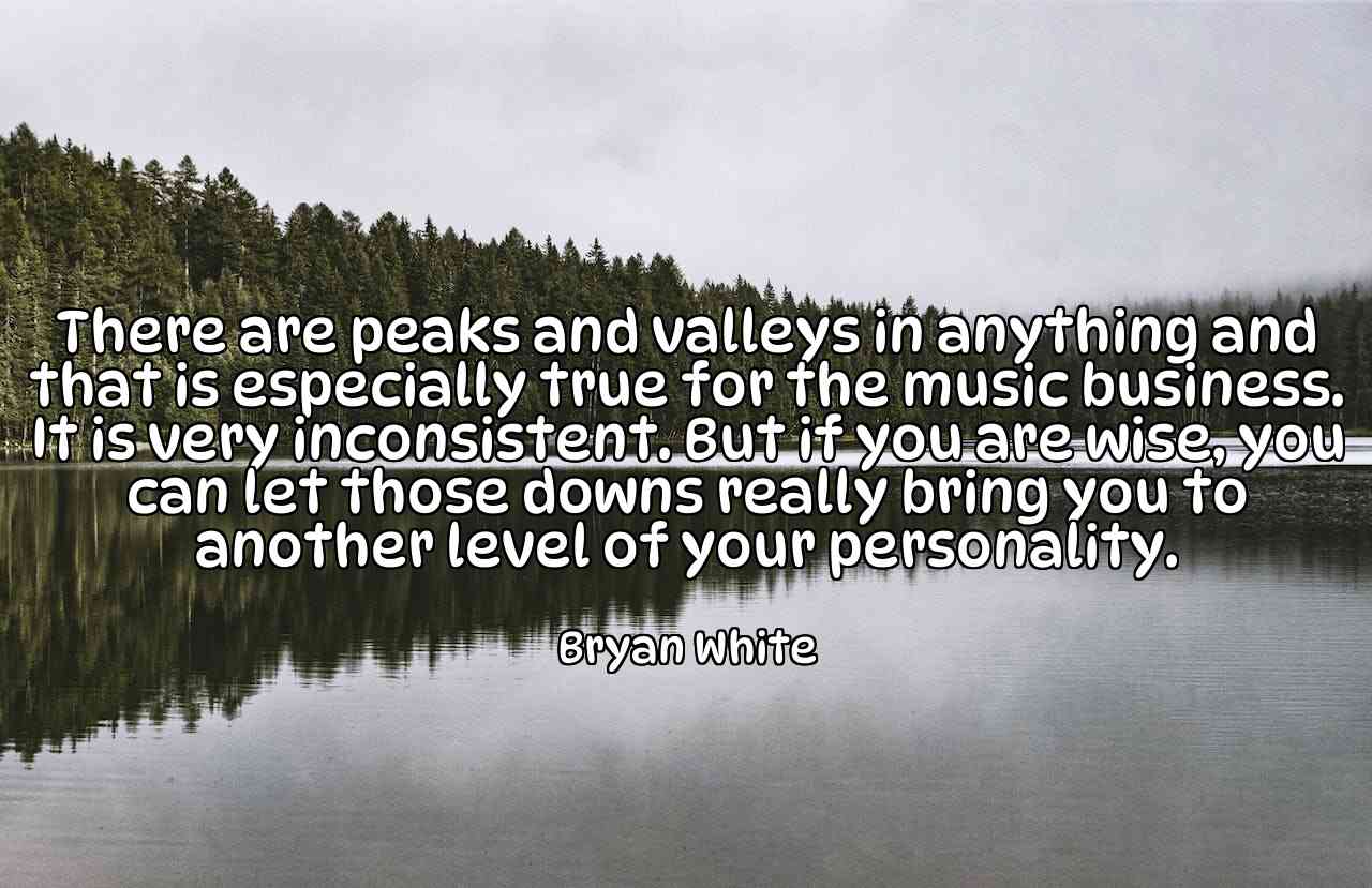 There are peaks and valleys in anything and that is especially true for the music business. It is very inconsistent. But if you are wise, you can let those downs really bring you to another level of your personality. - Bryan White