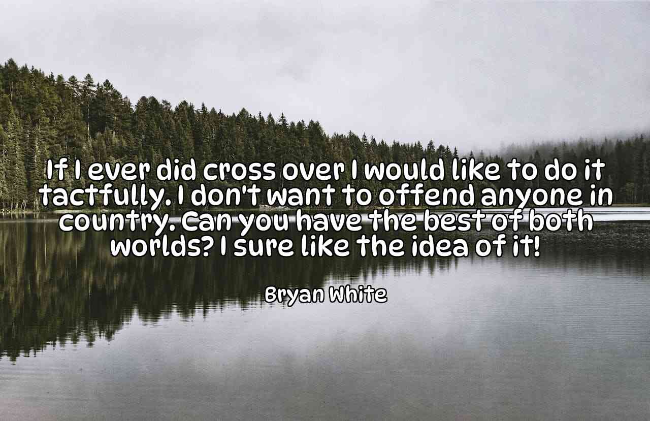 If I ever did cross over I would like to do it tactfully. I don't want to offend anyone in country. Can you have the best of both worlds? I sure like the idea of it! - Bryan White