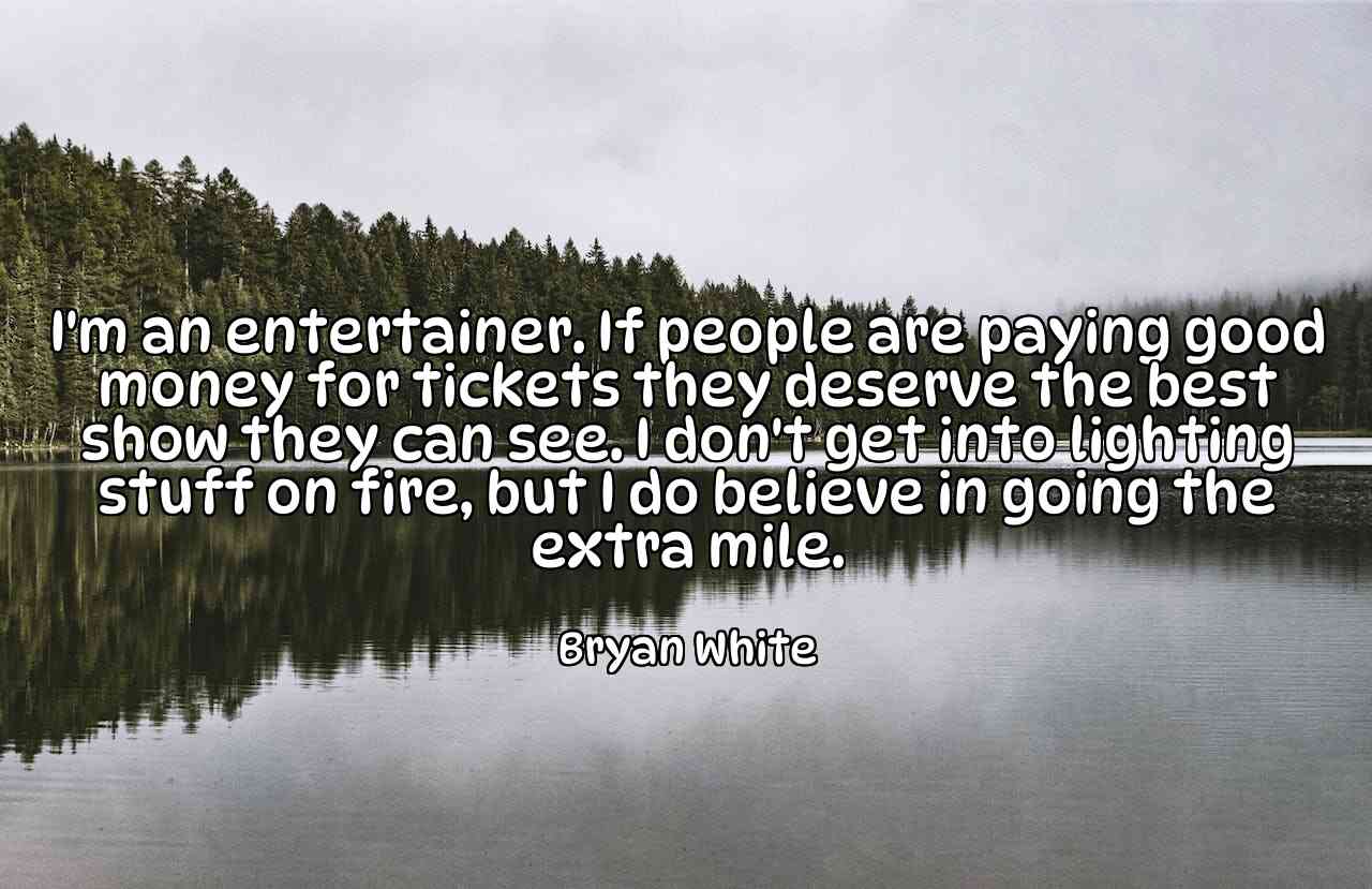 I'm an entertainer. If people are paying good money for tickets they deserve the best show they can see. I don't get into lighting stuff on fire, but I do believe in going the extra mile. - Bryan White