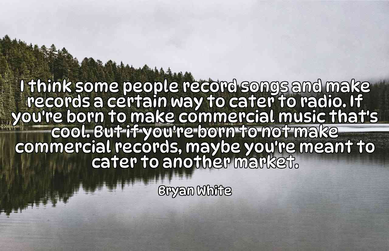 I think some people record songs and make records a certain way to cater to radio. If you're born to make commercial music that's cool. But if you're born to not make commercial records, maybe you're meant to cater to another market. - Bryan White