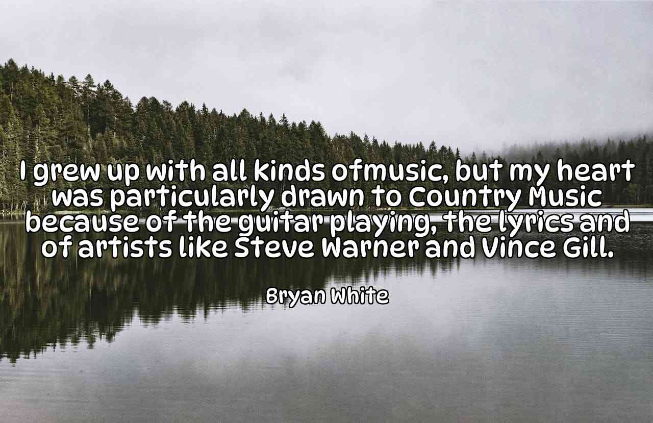 I grew up with all kinds ofmusic, but my heart was particularly drawn to Country Music because of the guitar playing, the lyrics and of artists like Steve Warner and Vince Gill. - Bryan White