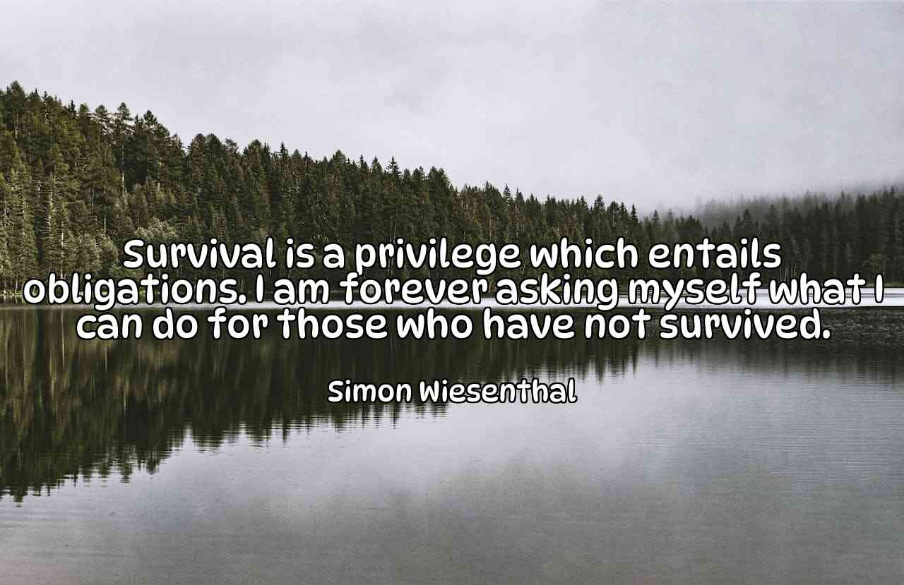 Survival is a privilege which entails obligations. I am forever asking myself what I can do for those who have not survived. - Simon Wiesenthal