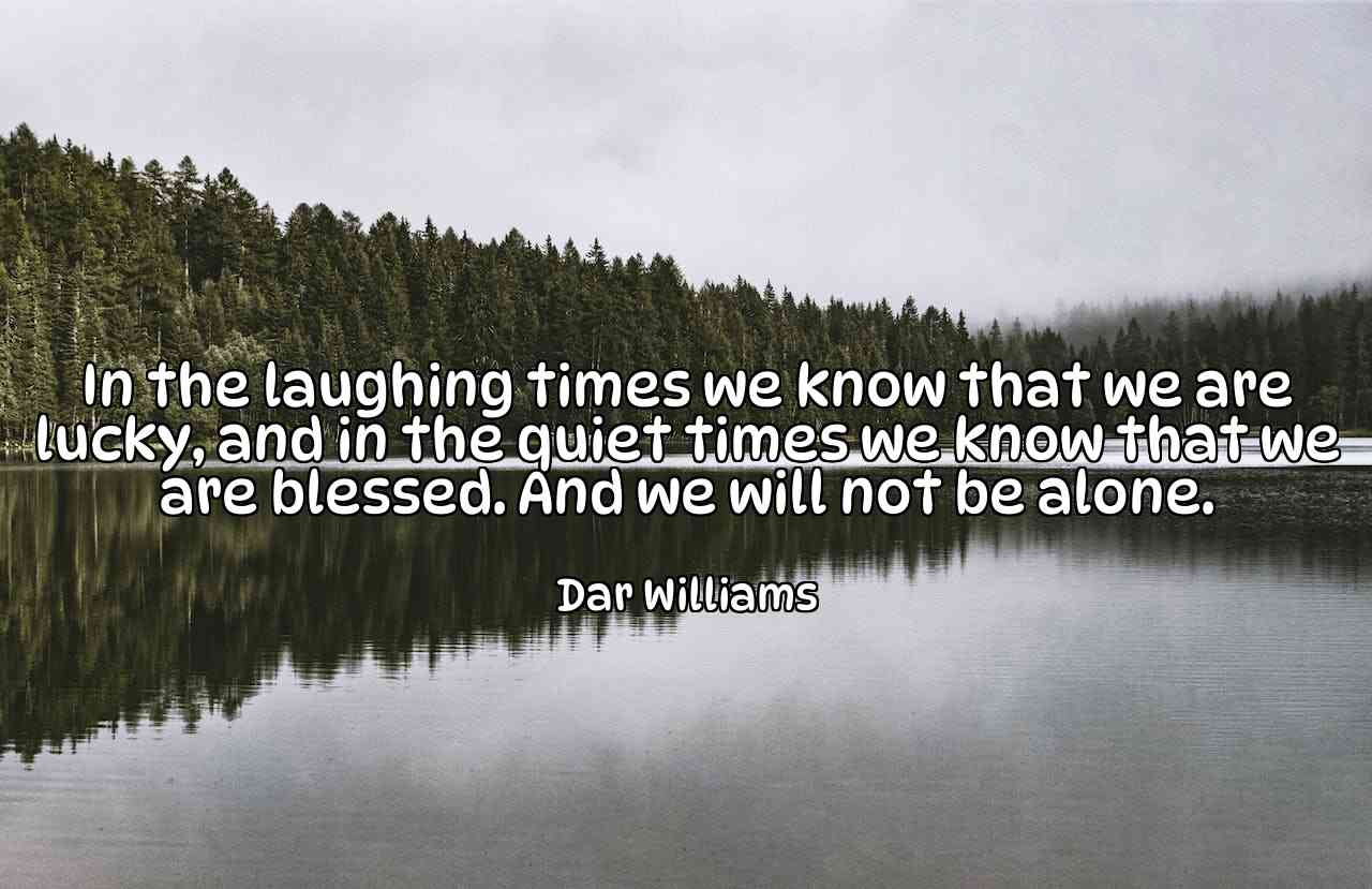 In the laughing times we know that we are lucky, and in the quiet times we know that we are blessed. And we will not be alone. - Dar Williams