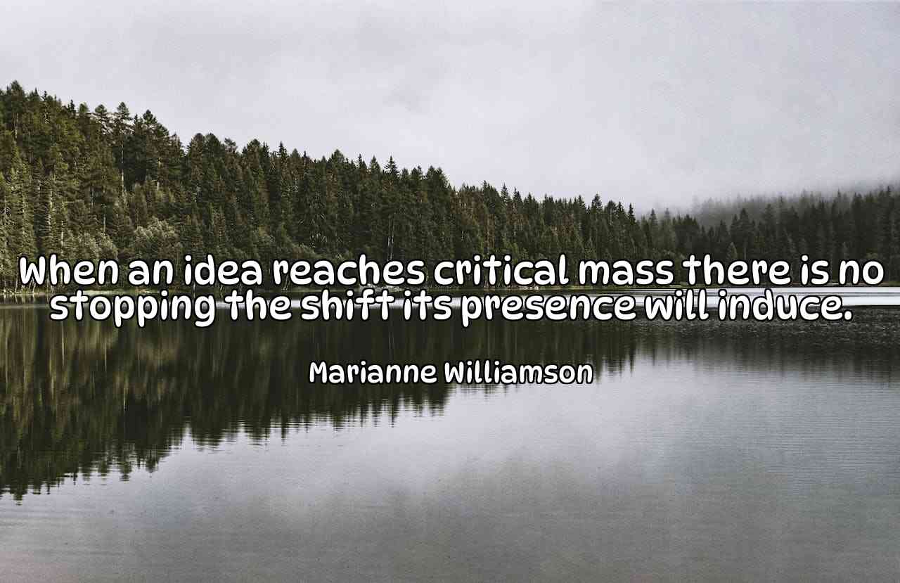 When an idea reaches critical mass there is no stopping the shift its presence will induce. - Marianne Williamson