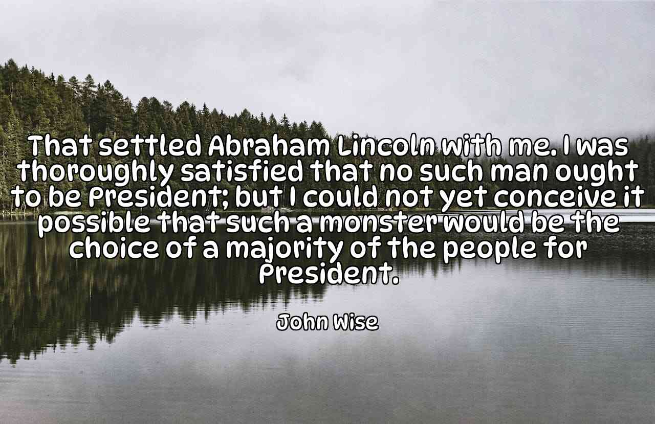 That settled Abraham Lincoln with me. I was thoroughly satisfied that no such man ought to be President; but I could not yet conceive it possible that such a monster would be the choice of a majority of the people for President. - John Wise