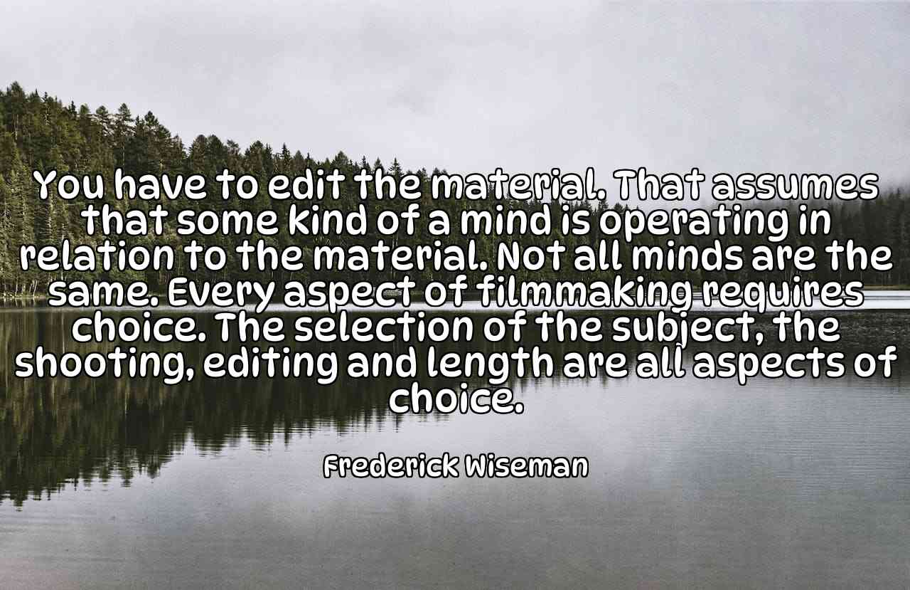 You have to edit the material. That assumes that some kind of a mind is operating in relation to the material. Not all minds are the same. Every aspect of filmmaking requires choice. The selection of the subject, the shooting, editing and length are all aspects of choice. - Frederick Wiseman