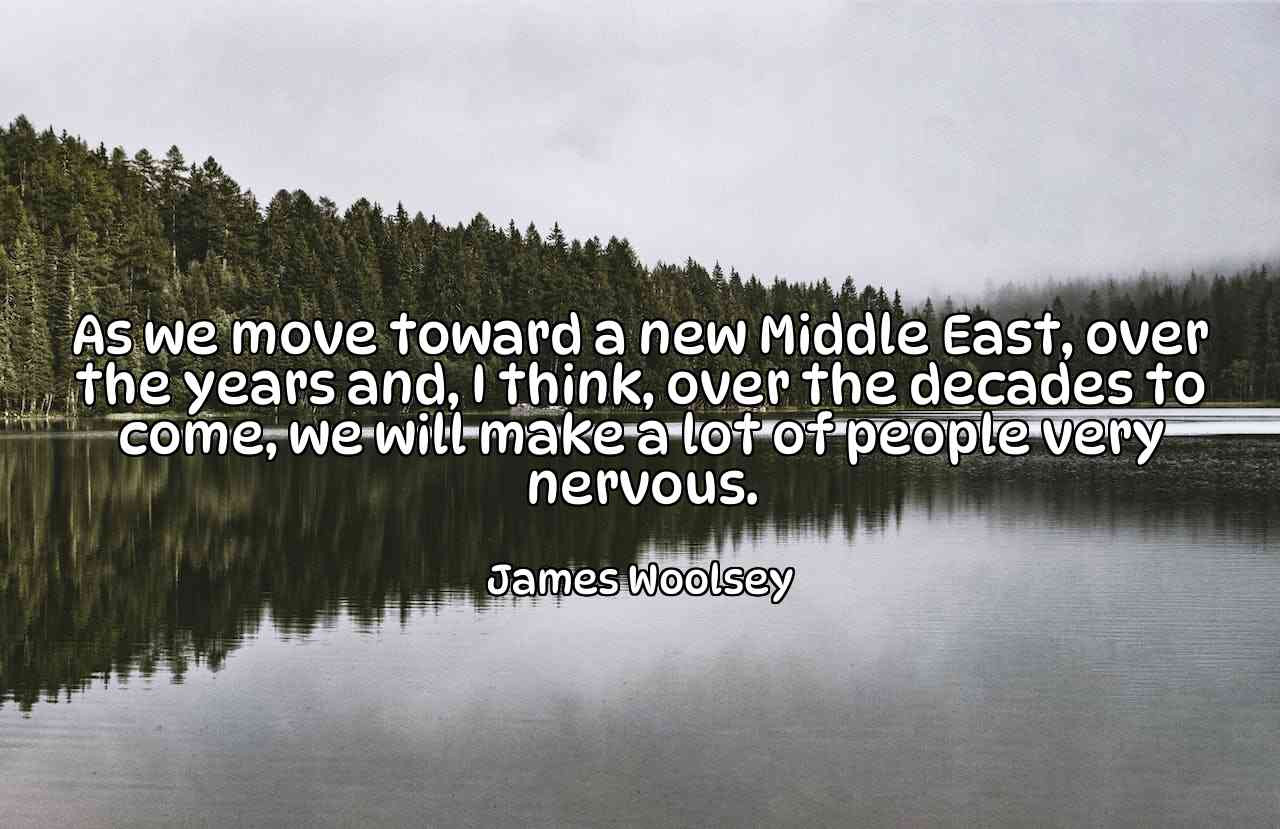 As we move toward a new Middle East, over the years and, I think, over the decades to come, we will make a lot of people very nervous. - James Woolsey