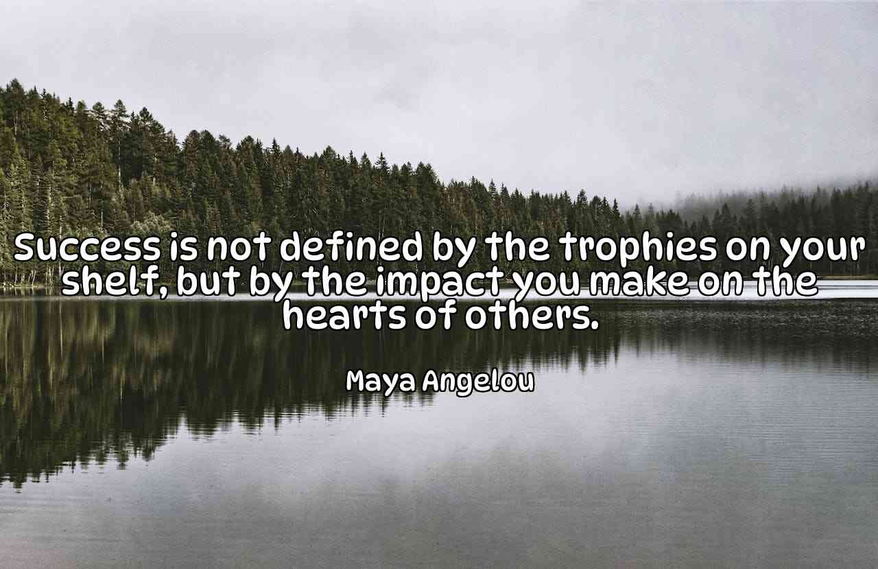 Success is not defined by the trophies on your shelf, but by the impact you make on the hearts of others. - Maya Angelou