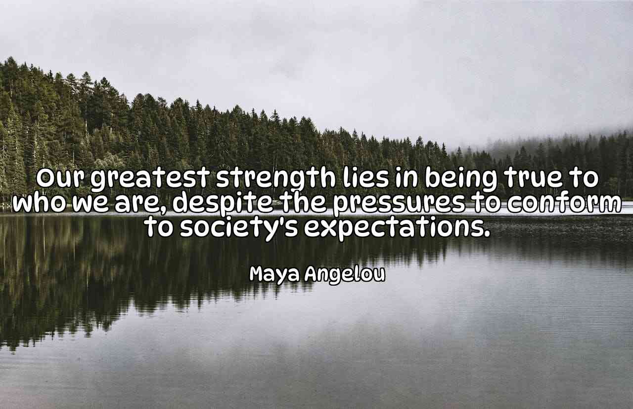 Our greatest strength lies in being true to who we are, despite the pressures to conform to society's expectations. - Maya Angelou