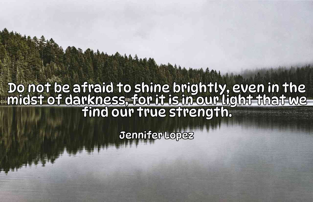 Do not be afraid to shine brightly, even in the midst of darkness, for it is in our light that we find our true strength. - Jennifer Lopez