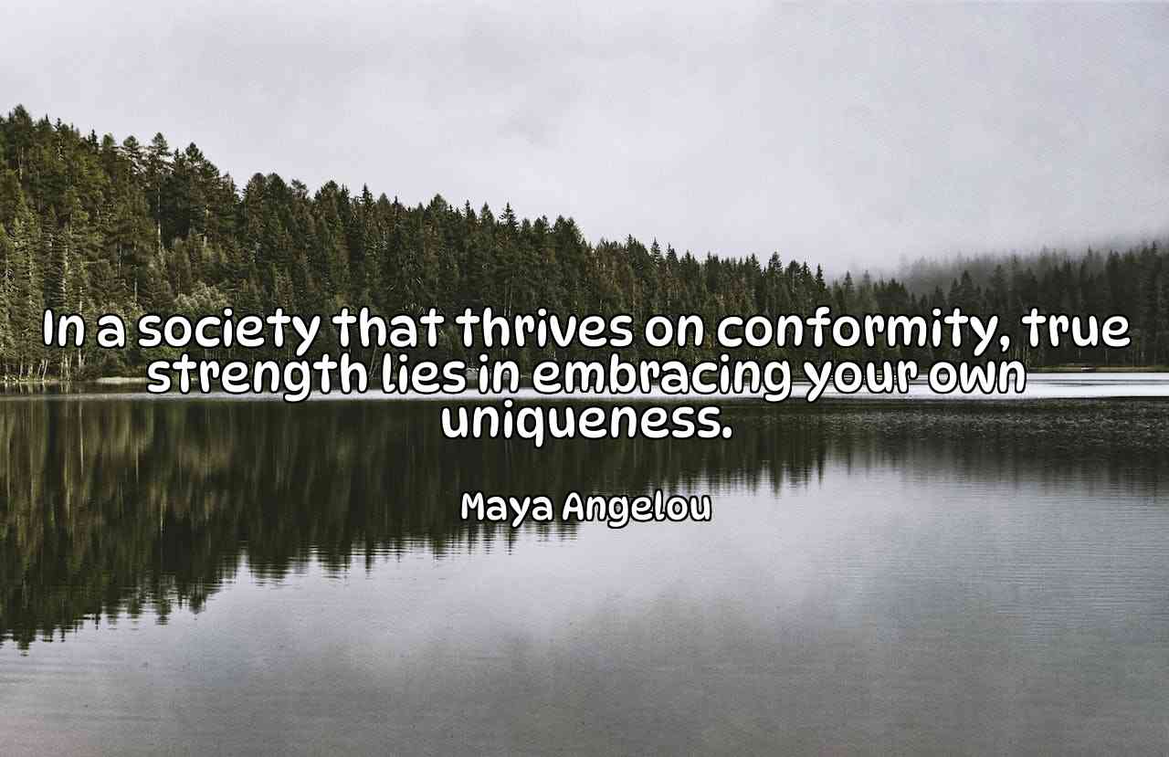 In a society that thrives on conformity, true strength lies in embracing your own uniqueness. - Maya Angelou