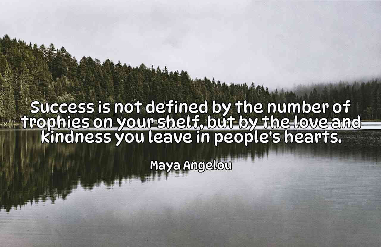 Success is not defined by the number of trophies on your shelf, but by the love and kindness you leave in people's hearts. - Maya Angelou