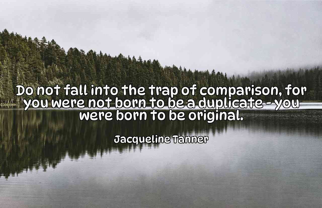 Do not fall into the trap of comparison, for you were not born to be a duplicate - you were born to be original. - Jacqueline Tanner