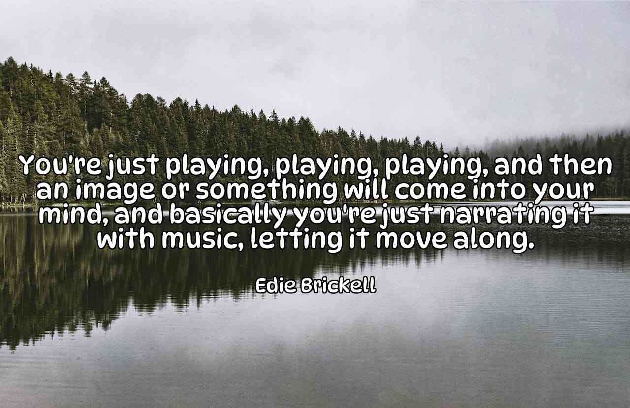 You're just playing, playing, playing, and then an image or something will come into your mind, and basically you're just narrating it with music, letting it move along. - Edie Brickell