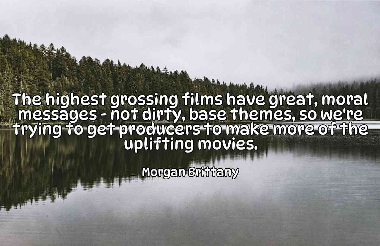 The highest grossing films have great, moral messages - not dirty, base themes, so we're trying to get producers to make more of the uplifting movies. - Morgan Brittany