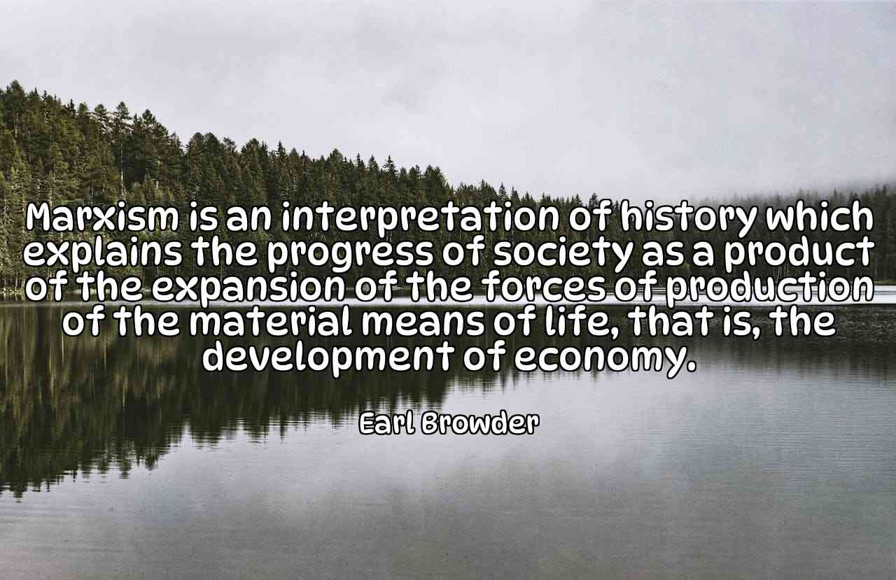 Marxism is an interpretation of history which explains the progress of society as a product of the expansion of the forces of production of the material means of life, that is, the development of economy. - Earl Browder