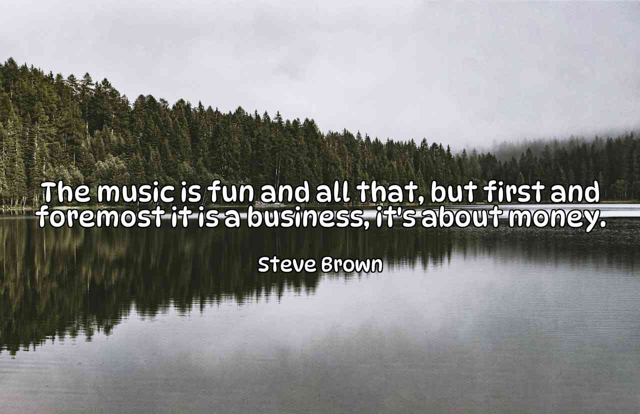 The music is fun and all that, but first and foremost it is a business, it's about money. - Steve Brown