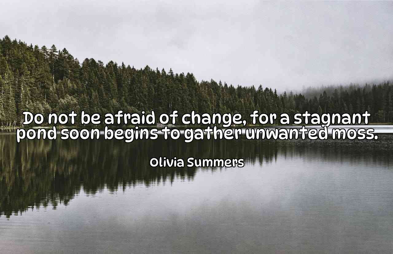 Do not be afraid of change, for a stagnant pond soon begins to gather unwanted moss. - Olivia Summers