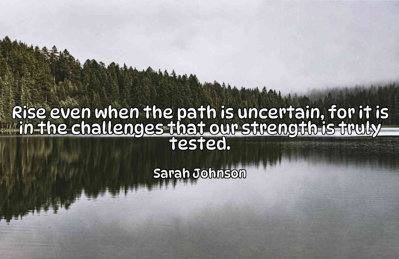 Rise even when the path is uncertain, for it is in the challenges that our strength is truly tested. - Sarah Johnson